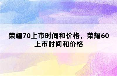 荣耀70上市时间和价格，荣耀60上市时间和价格