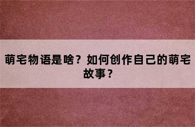 萌宅物语是啥？如何创作自己的萌宅故事？