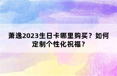 萧逸2023生日卡哪里购买？如何定制个性化祝福？