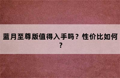 蓝月至尊版值得入手吗？性价比如何？