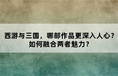 西游与三国，哪部作品更深入人心？如何融合两者魅力？