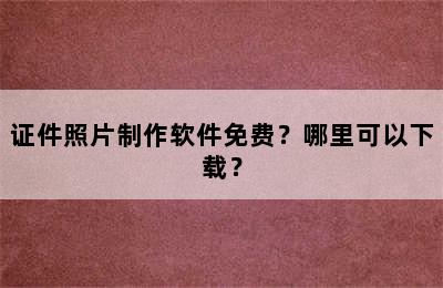 证件照片制作软件免费？哪里可以下载？