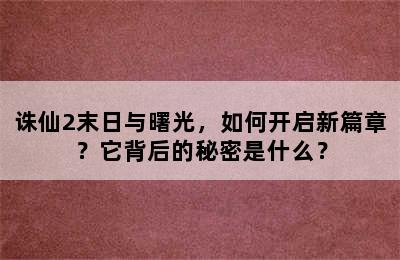 诛仙2末日与曙光，如何开启新篇章？它背后的秘密是什么？