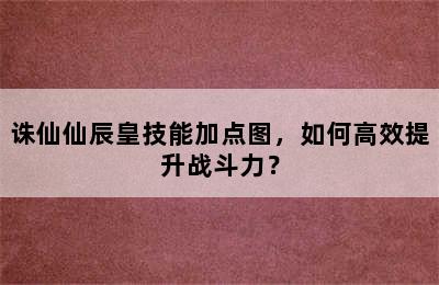 诛仙仙辰皇技能加点图，如何高效提升战斗力？