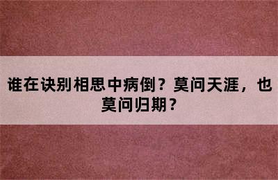 谁在诀别相思中病倒？莫问天涯，也莫问归期？