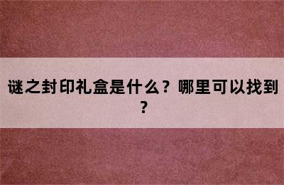 谜之封印礼盒是什么？哪里可以找到？