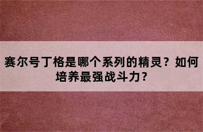 赛尔号丁格是哪个系列的精灵？如何培养最强战斗力？