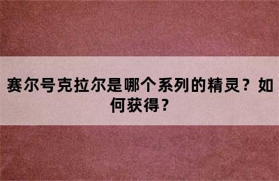 赛尔号克拉尔是哪个系列的精灵？如何获得？