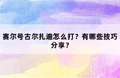 赛尔号古尔扎迪怎么打？有哪些技巧分享？