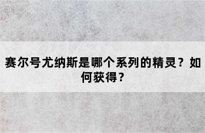 赛尔号尤纳斯是哪个系列的精灵？如何获得？