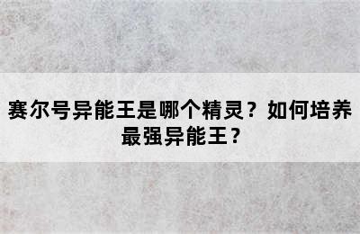 赛尔号异能王是哪个精灵？如何培养最强异能王？