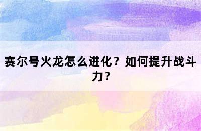 赛尔号火龙怎么进化？如何提升战斗力？