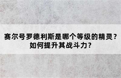 赛尔号罗德利斯是哪个等级的精灵？如何提升其战斗力？