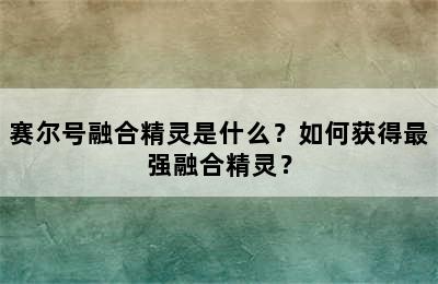 赛尔号融合精灵是什么？如何获得最强融合精灵？