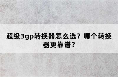 超级3gp转换器怎么选？哪个转换器更靠谱？