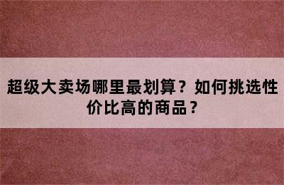 超级大卖场哪里最划算？如何挑选性价比高的商品？