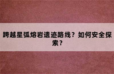 跨越星弧熔岩遗迹路线？如何安全探索？