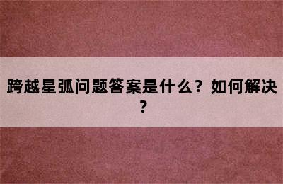 跨越星弧问题答案是什么？如何解决？