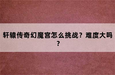 轩辕传奇幻魔宫怎么挑战？难度大吗？