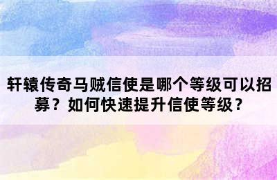 轩辕传奇马贼信使是哪个等级可以招募？如何快速提升信使等级？