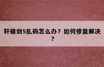 轩辕剑5乱码怎么办？如何修复解决？