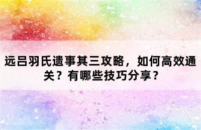 远吕羽氏遗事其三攻略，如何高效通关？有哪些技巧分享？