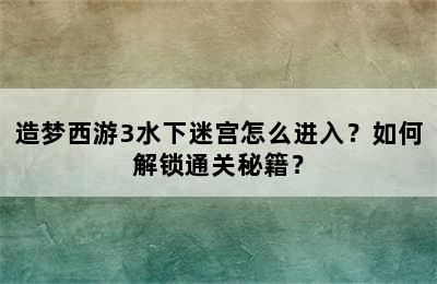 造梦西游3水下迷宫怎么进入？如何解锁通关秘籍？