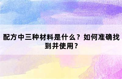 配方中三种材料是什么？如何准确找到并使用？