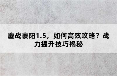 鏖战襄阳1.5，如何高效攻略？战力提升技巧揭秘