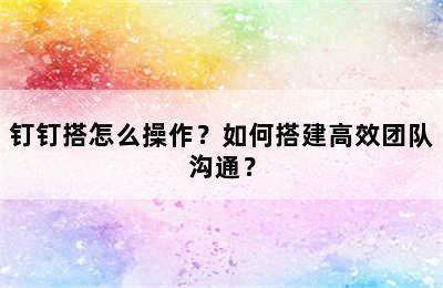 钉钉搭怎么操作？如何搭建高效团队沟通？