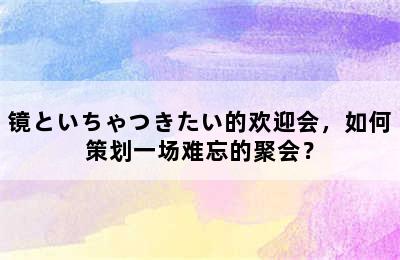 镜といちゃつきたい的欢迎会，如何策划一场难忘的聚会？