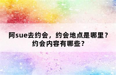 阿sue去约会，约会地点是哪里？约会内容有哪些？