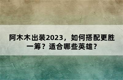 阿木木出装2023，如何搭配更胜一筹？适合哪些英雄？