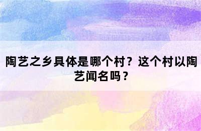 陶艺之乡具体是哪个村？这个村以陶艺闻名吗？