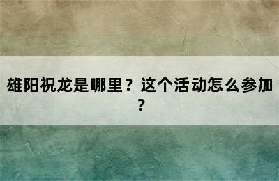 雄阳祝龙是哪里？这个活动怎么参加？