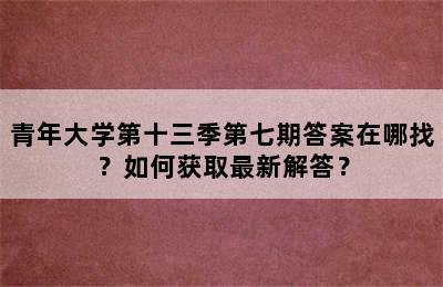 青年大学第十三季第七期答案在哪找？如何获取最新解答？