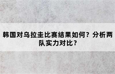 韩国对乌拉圭比赛结果如何？分析两队实力对比？