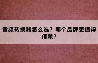 音频转换器怎么选？哪个品牌更值得信赖？