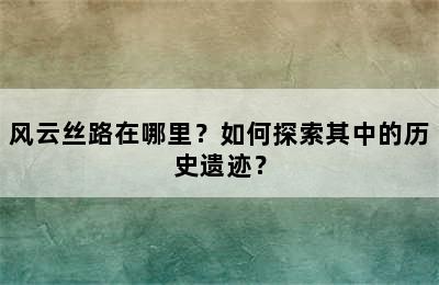 风云丝路在哪里？如何探索其中的历史遗迹？