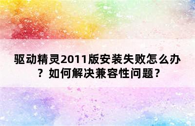 驱动精灵2011版安装失败怎么办？如何解决兼容性问题？