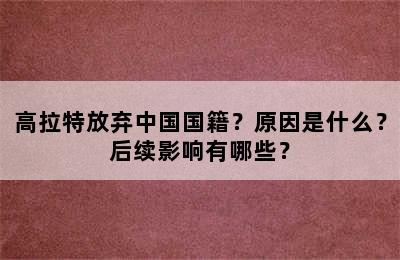 高拉特放弃中国国籍？原因是什么？后续影响有哪些？