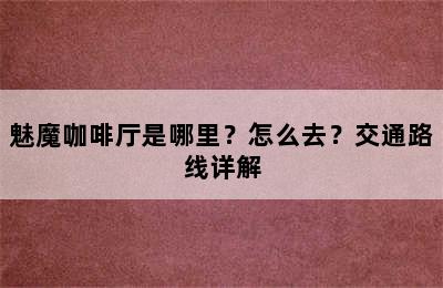 魅魔咖啡厅是哪里？怎么去？交通路线详解