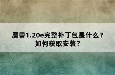 魔兽1.20e完整补丁包是什么？如何获取安装？