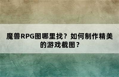 魔兽RPG图哪里找？如何制作精美的游戏截图？