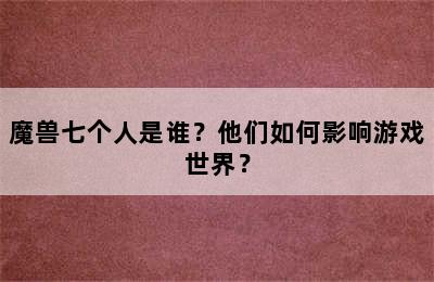 魔兽七个人是谁？他们如何影响游戏世界？