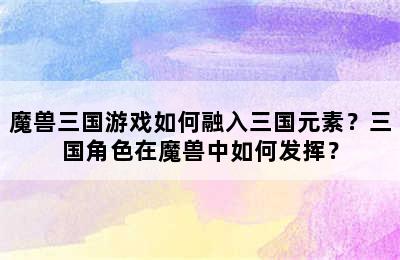 魔兽三国游戏如何融入三国元素？三国角色在魔兽中如何发挥？