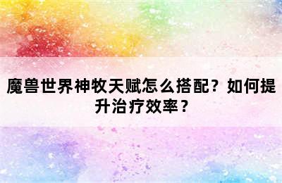 魔兽世界神牧天赋怎么搭配？如何提升治疗效率？