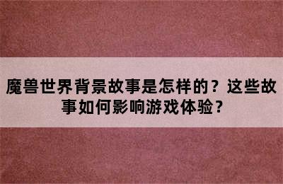 魔兽世界背景故事是怎样的？这些故事如何影响游戏体验？