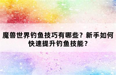 魔兽世界钓鱼技巧有哪些？新手如何快速提升钓鱼技能？