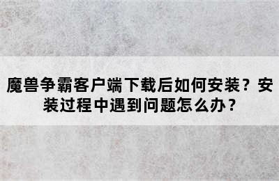 魔兽争霸客户端下载后如何安装？安装过程中遇到问题怎么办？